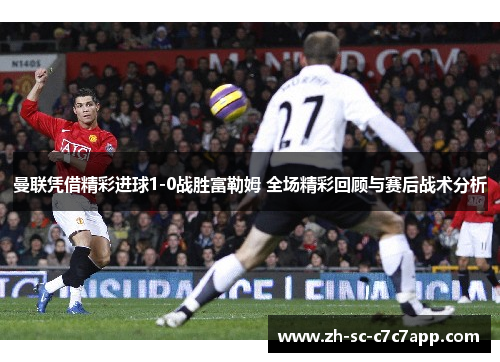 曼联凭借精彩进球1-0战胜富勒姆 全场精彩回顾与赛后战术分析